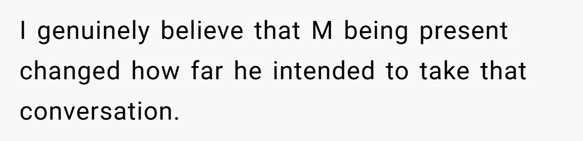 I genuinely believe that M being present changed how far he intended to take that conversation.