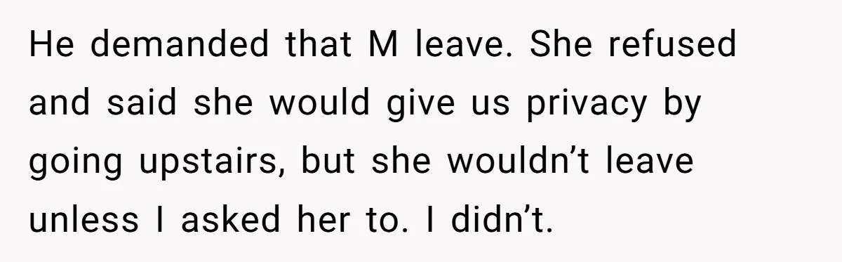 He demanded that M leave. She refused and said she would give us privacy by going upstairs, but she wouldn’t leave unless I asked her to. I didn’t.