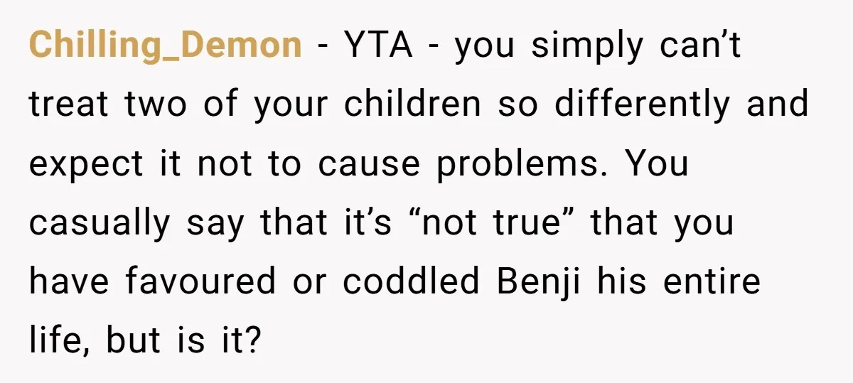 Chilling_Demon − YTA - you simply can’t treat two of your children so differently and expect it not to cause problems. You casually say that it’s “not true” that you...