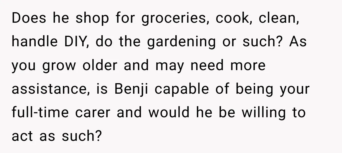Does he shop for groceries, cook, clean, handle DIY, do the gardening or such? As you grow older and may need more assistance, is Benji capable of being your full-time...