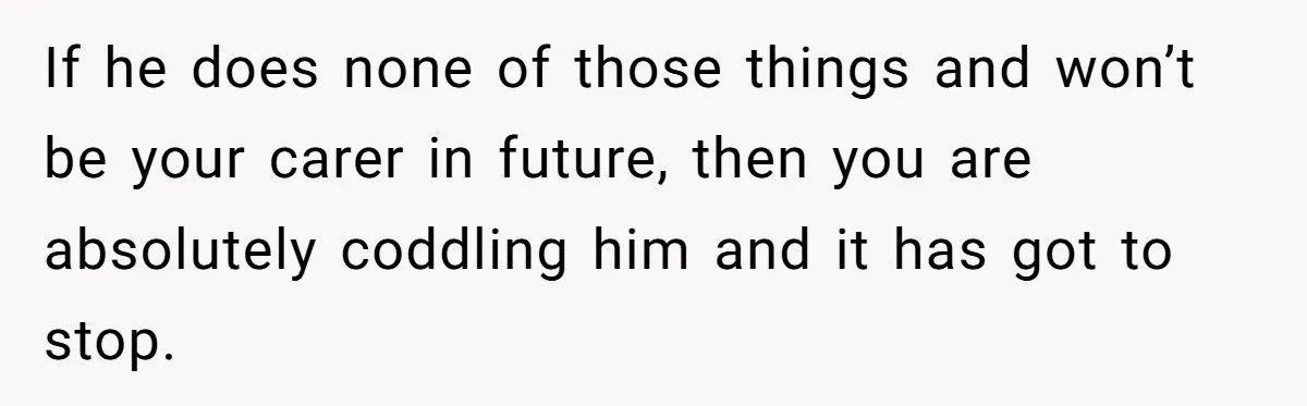 If he does none of those things and won’t be your carer in future, then you are absolutely coddling him and it has got to stop.
