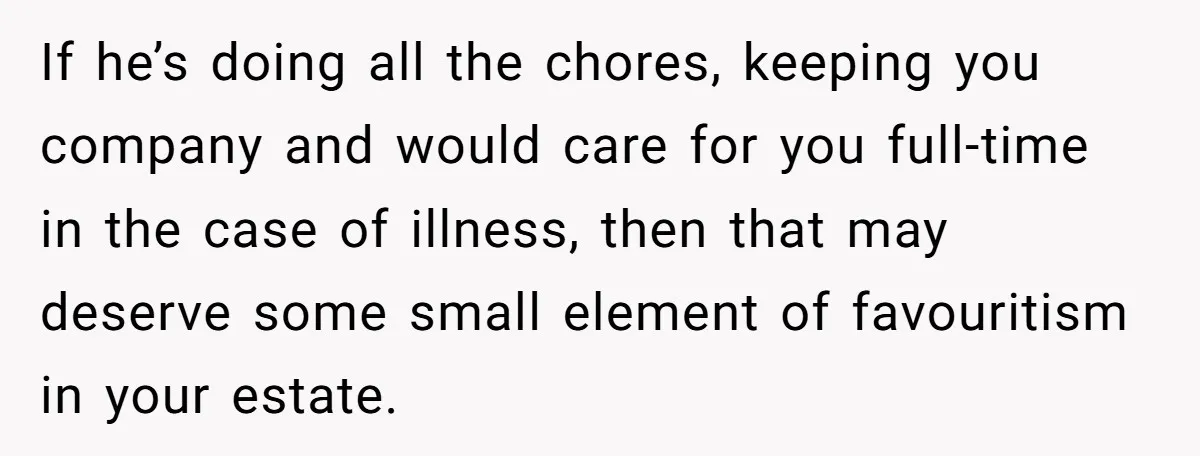 If he’s doing all the chores, keeping you company and would care for you full-time in the case of illness, then that may deserve some small element of favouritism in...