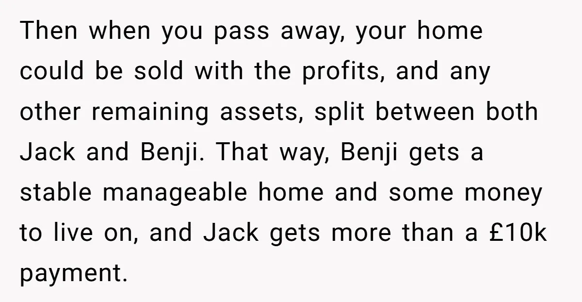 Then when you pass away, your home could be sold with the profits, and any other remaining assets, split between both Jack and Benji. That way, Benji gets a stable...