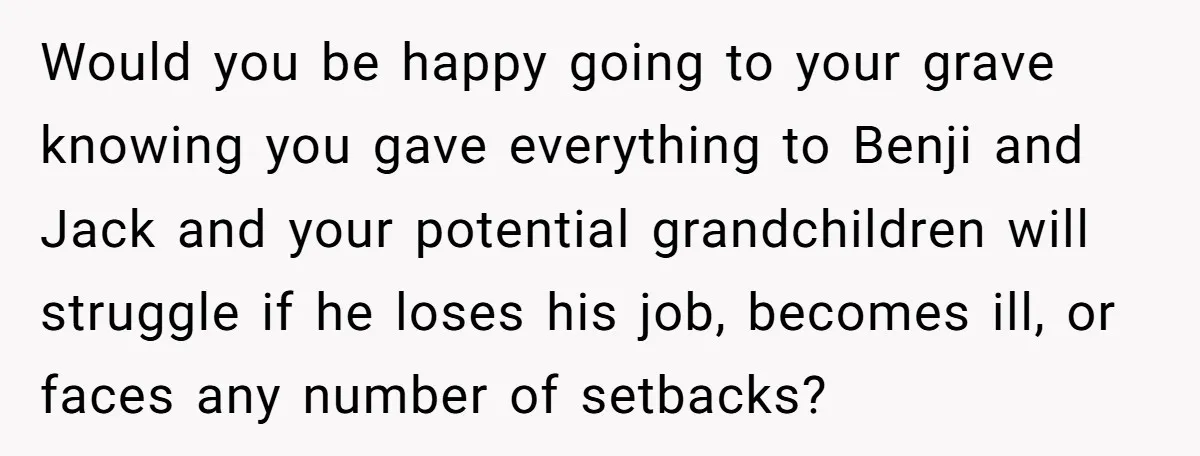 Would you be happy going to your grave knowing you gave everything to Benji and Jack and your potential grandchildren will struggle if he loses his job, becomes ill, or...