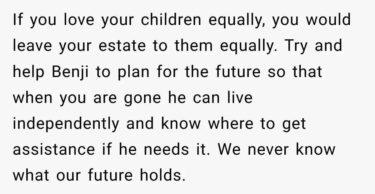 If you love your children equally, you would leave your estate to them equally. Try and help Benji to plan for the future so that when you are gone he...