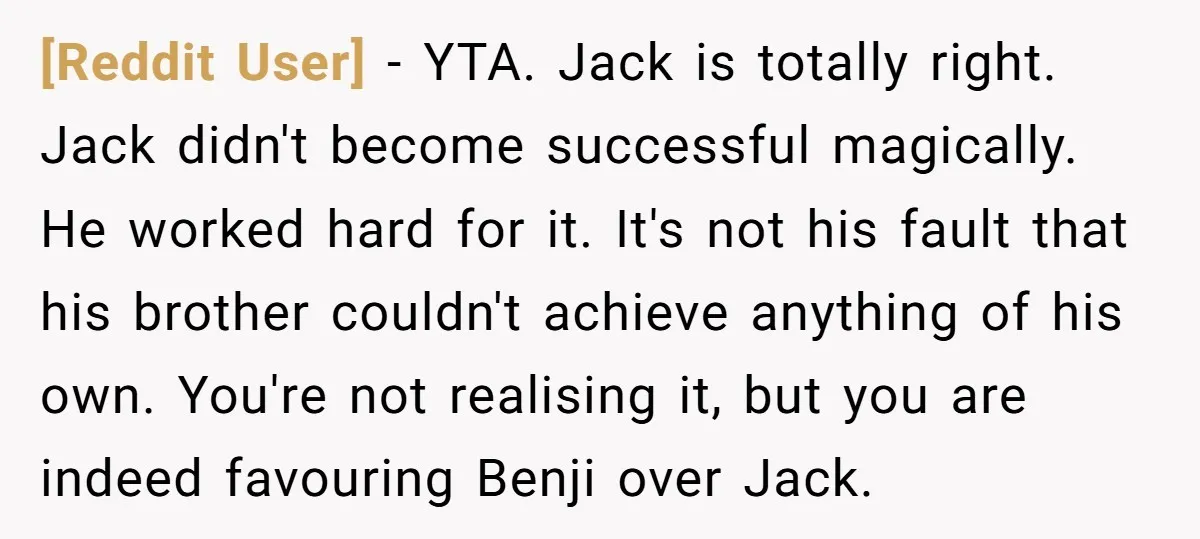 [Reddit User] − YTA. Jack is totally right. Jack didn't become successful magically. He worked hard for it. It's not his fault that his brother couldn't achieve anything of his...