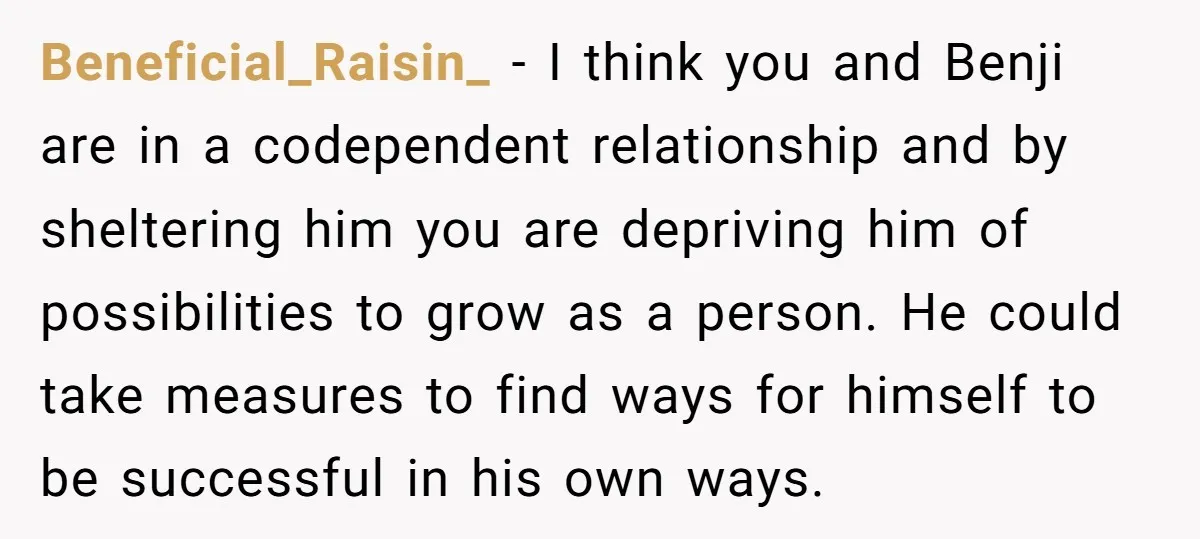 Beneficial_Raisin_ − I think you and Benji are in a codependent relationship and by sheltering him you are depriving him of possibilities to grow as a person. He could take...