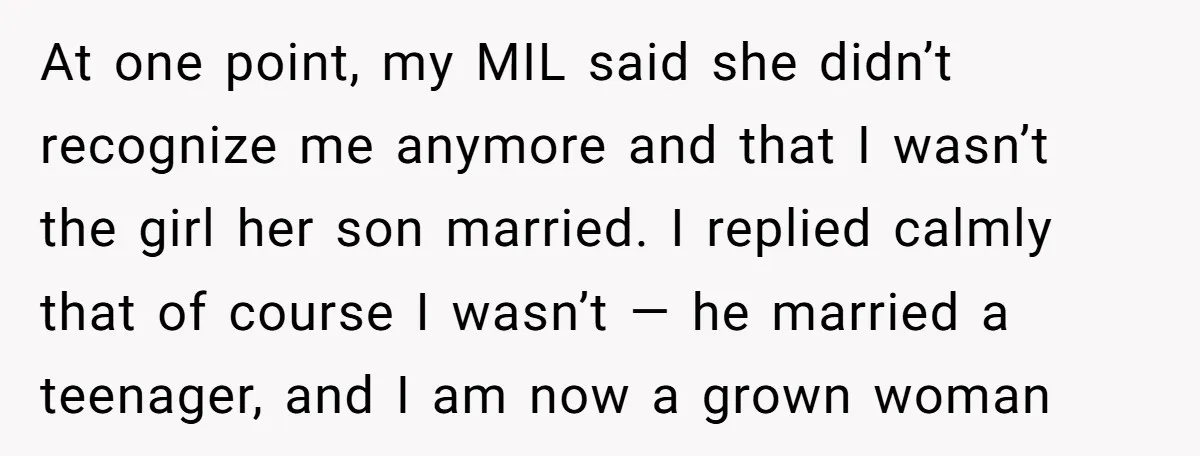 At one point, my MIL said she didn’t recognize me anymore and that I wasn’t the girl her son married. I replied calmly that of course I wasn’t — he...