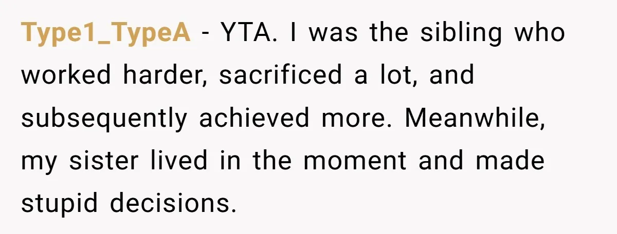 Type1_TypeA − YTA. I was the sibling who worked harder, sacrificed a lot, and subsequently achieved more. Meanwhile, my sister lived in the moment and made stupid decisions.