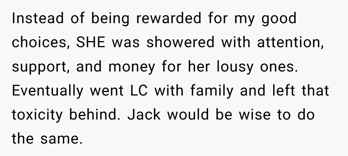Instead of being rewarded for my good choices, SHE was showered with attention, support, and money for her lousy ones. Eventually went LC with family and left that toxicity behind....