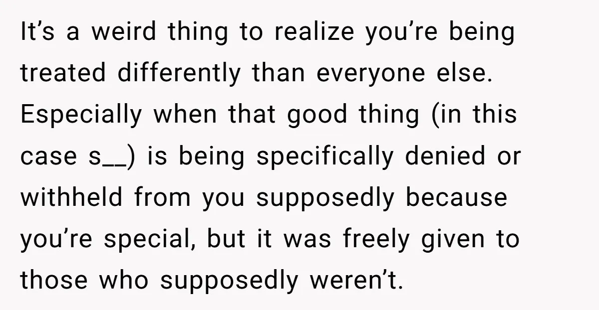 It’s a weird thing to realize you’re being treated differently than everyone else. Especially when that good thing (in this case s__) is being specifically denied or withheld from you...