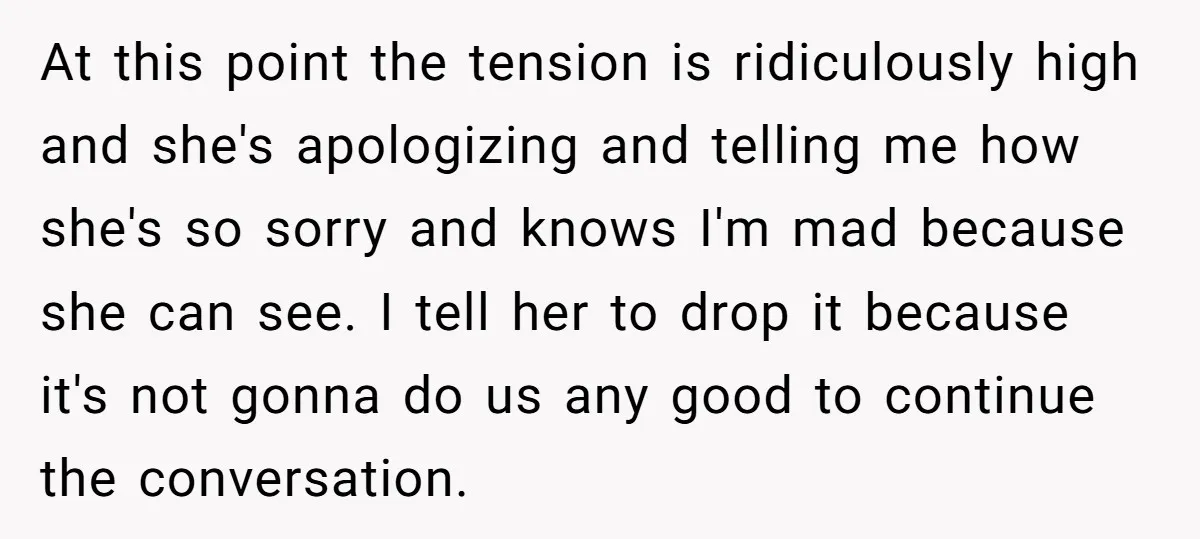 At this point the tension is ridiculously high and she's apologizing and telling me how she's so sorry and knows I'm mad because she can see. I tell her to...
