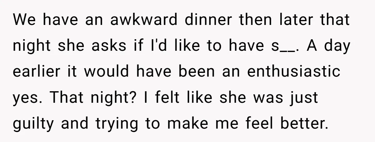 We have an awkward dinner then later that night she asks if I'd like to have s__. A day earlier it would have been an enthusiastic yes. That night? I...
