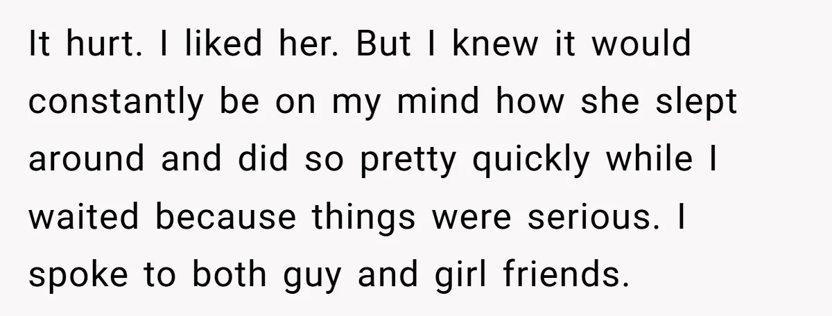 It hurt. I liked her. But I knew it would constantly be on my mind how she slept around and did so pretty quickly while I waited because things were...