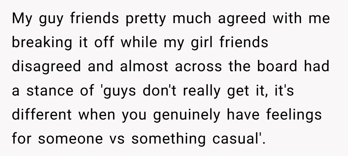 My guy friends pretty much agreed with me breaking it off while my girl friends disagreed and almost across the board had a stance of 'guys don't really get it,...