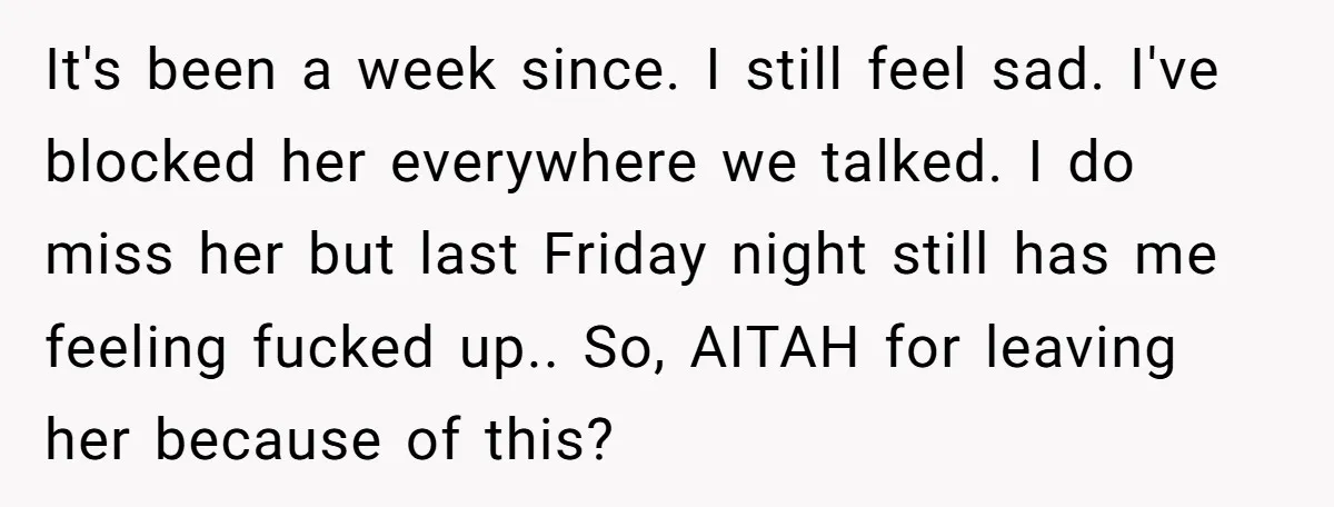 It's been a week since. I still feel sad. I've blocked her everywhere we talked. I do miss her but last Friday night still has me feeling fucked up.. So,...