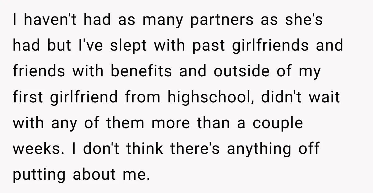 I haven't had as many partners as she's had but I've slept with past girlfriends and friends with benefits and outside of my first girlfriend from highschool, didn't wait with...