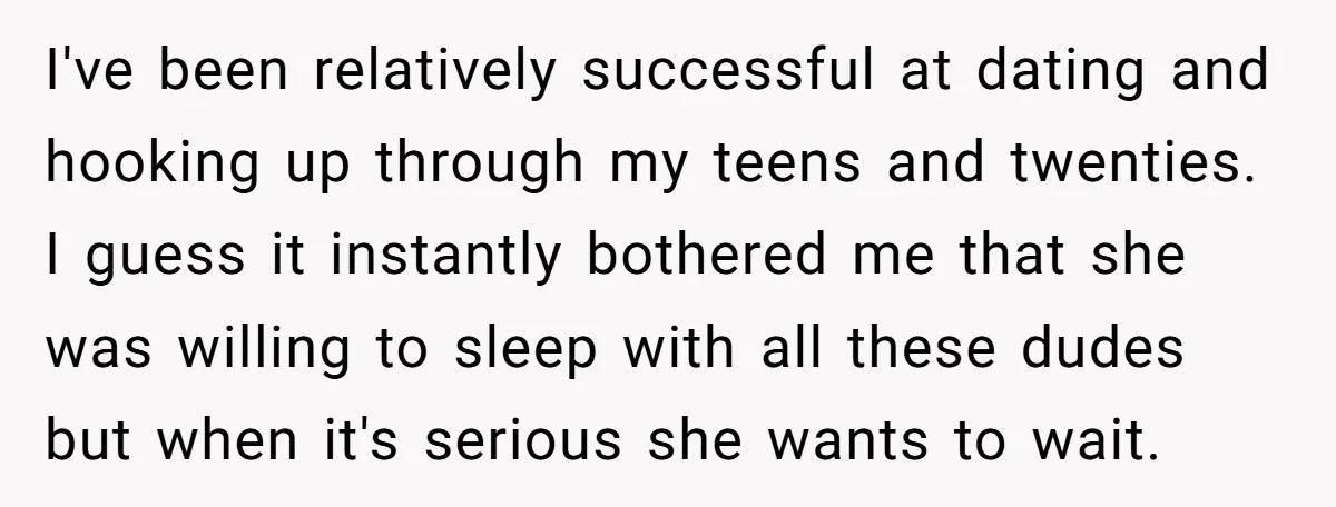 I've been relatively successful at dating and hooking up through my teens and twenties. I guess it instantly bothered me that she was willing to sleep with all these dudes...