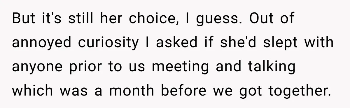 But it's still her choice, I guess. Out of annoyed curiosity I asked if she'd slept with anyone prior to us meeting and talking which was a month before we...