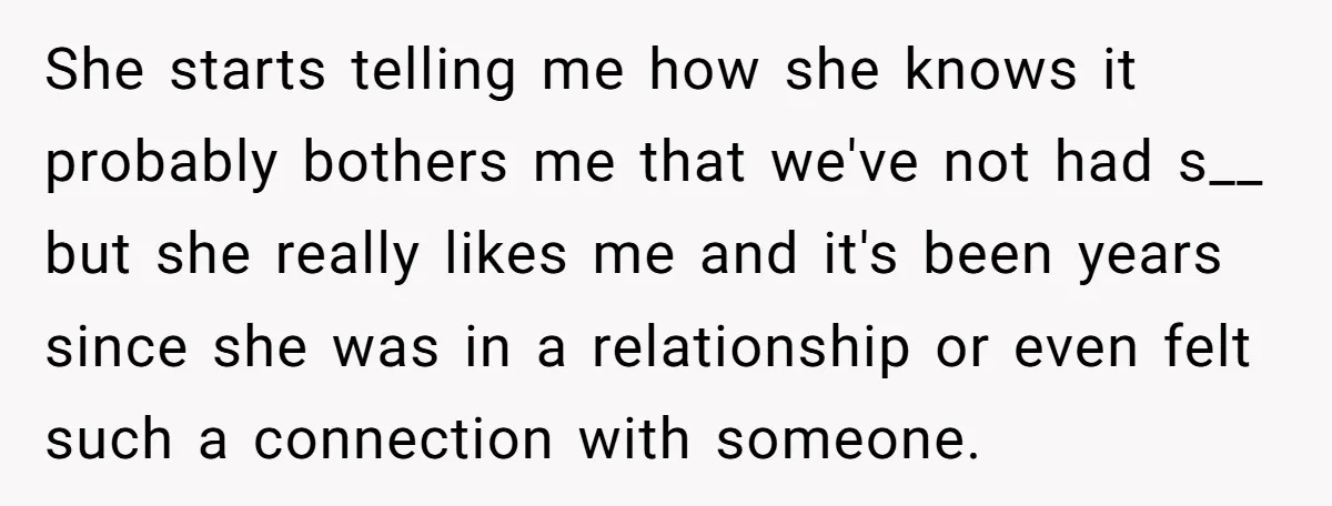 She starts telling me how she knows it probably bothers me that we've not had s__ but she really likes me and it's been years since she was in a...