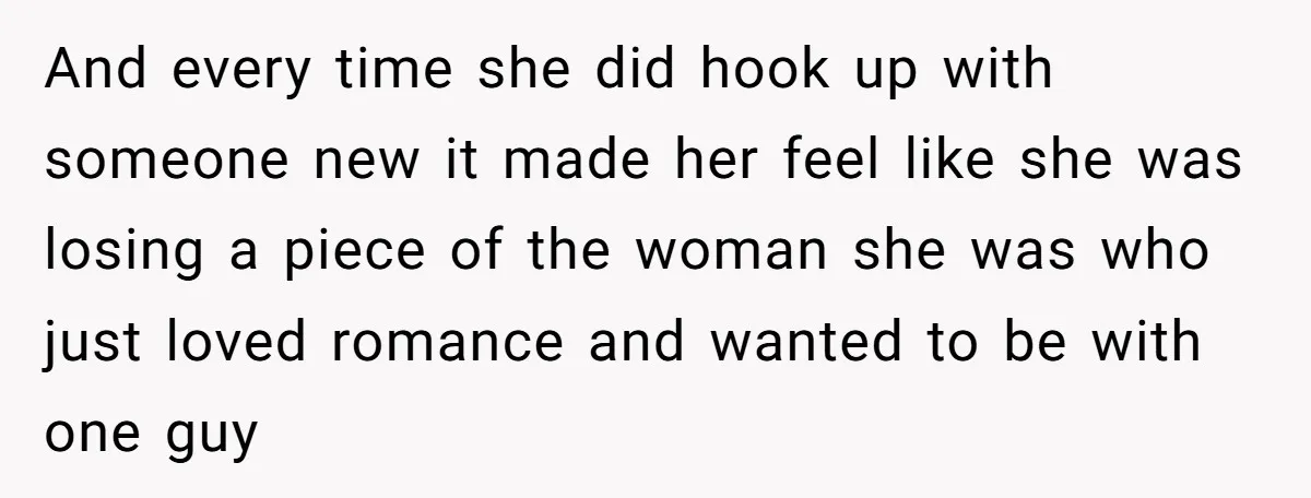 And every time she did hook up with someone new it made her feel like she was losing a piece of the woman she was who just loved romance and...