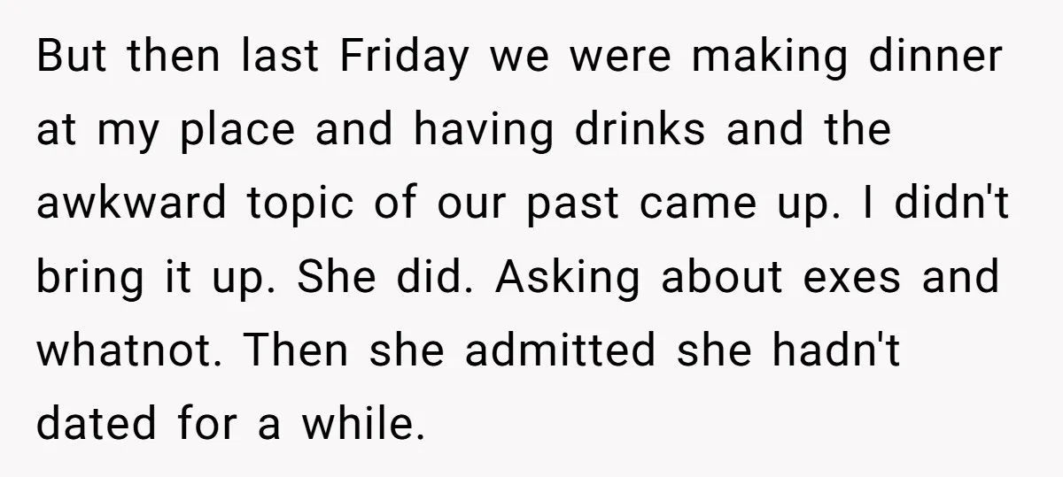 But then last Friday we were making dinner at my place and having drinks and the awkward topic of our past came up. I didn't bring it up. She did....