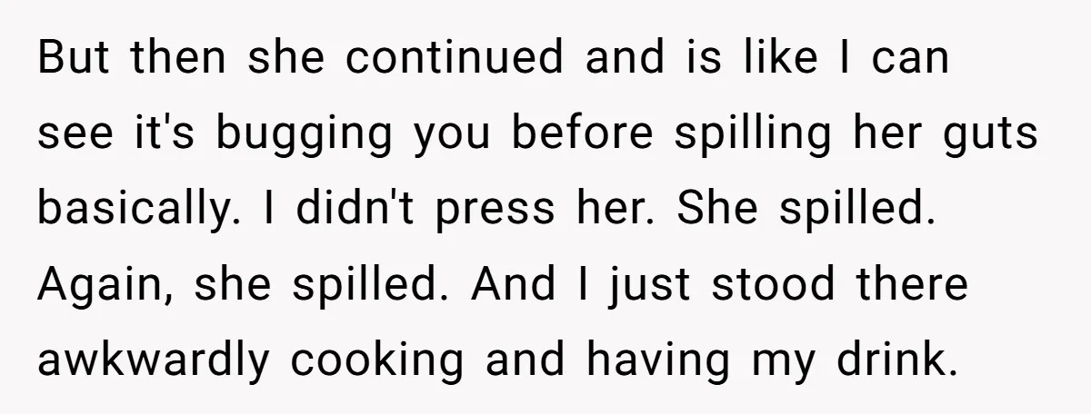 But then she continued and is like I can see it's bugging you before spilling her guts basically. I didn't press her. She spilled. Again, she spilled. And I just...