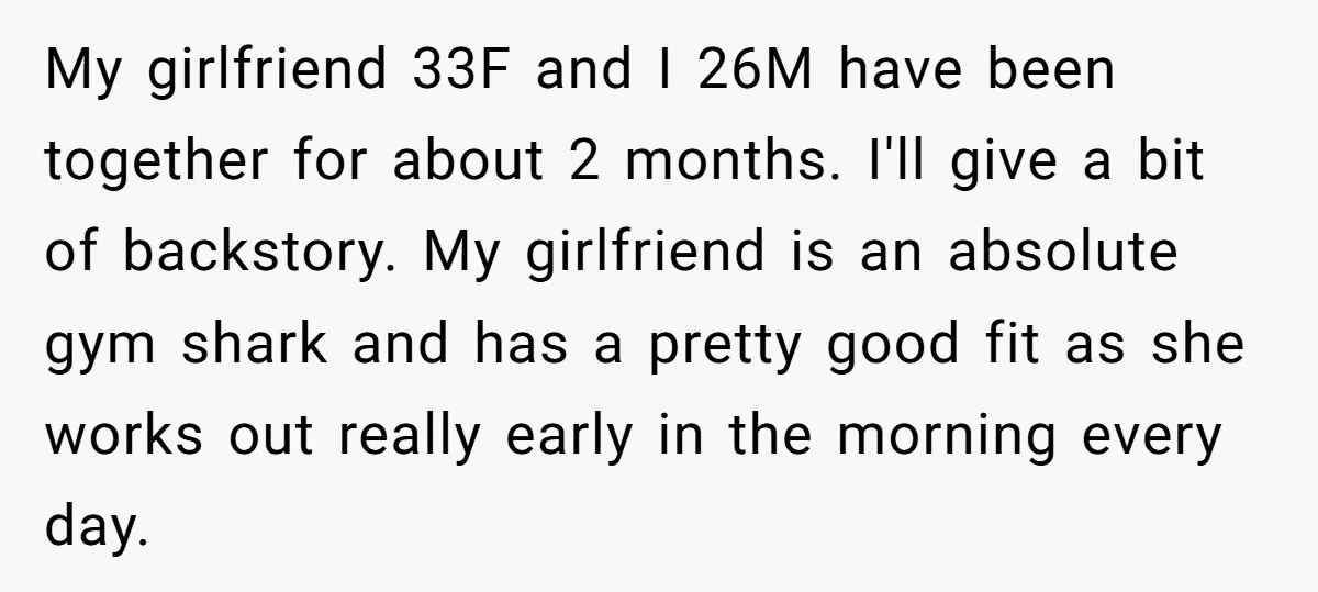 My girlfriend 33F and I 26M have been together for about 2 months. I'll give a bit of backstory. My girlfriend is an absolute gym shark and has a pretty...