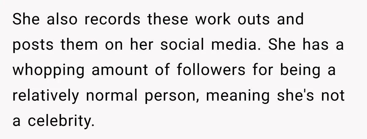 She also records these work outs and posts them on her social media. She has a whopping amount of followers for being a relatively normal person, meaning she's not a...