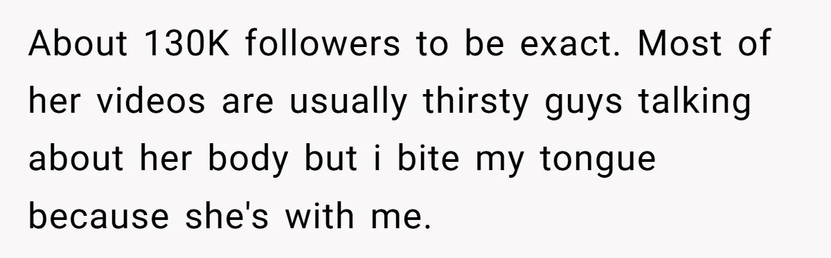 About 130K followers to be exact. Most of her videos are usually thirsty guys talking about her body but i bite my tongue because she's with me.
