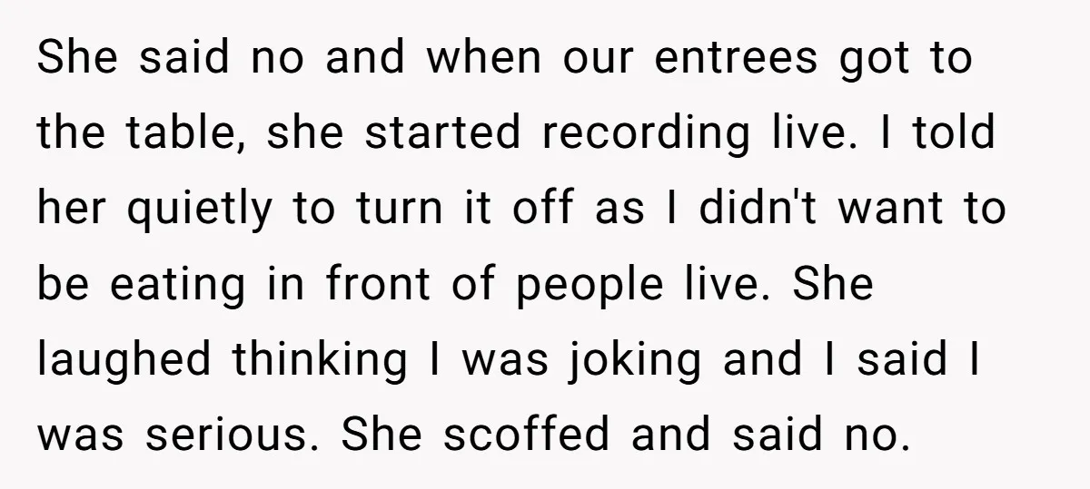 She said no and when our entrees got to the table, she started recording live. I told her quietly to turn it off as I didn't want to be eating...