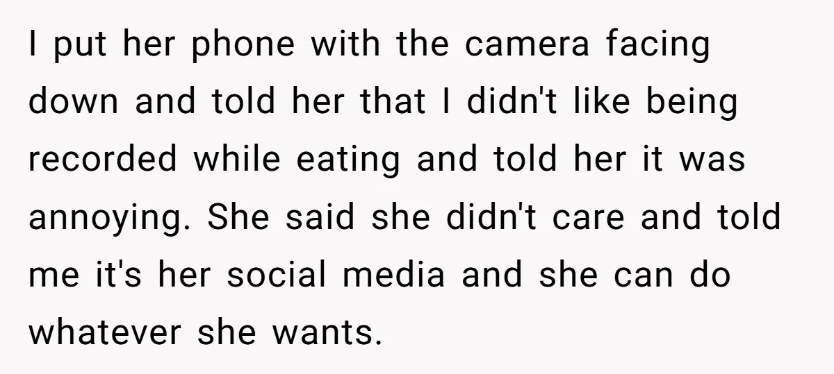 I put her phone with the camera facing down and told her that I didn't like being recorded while eating and told her it was annoying. She said she didn't...