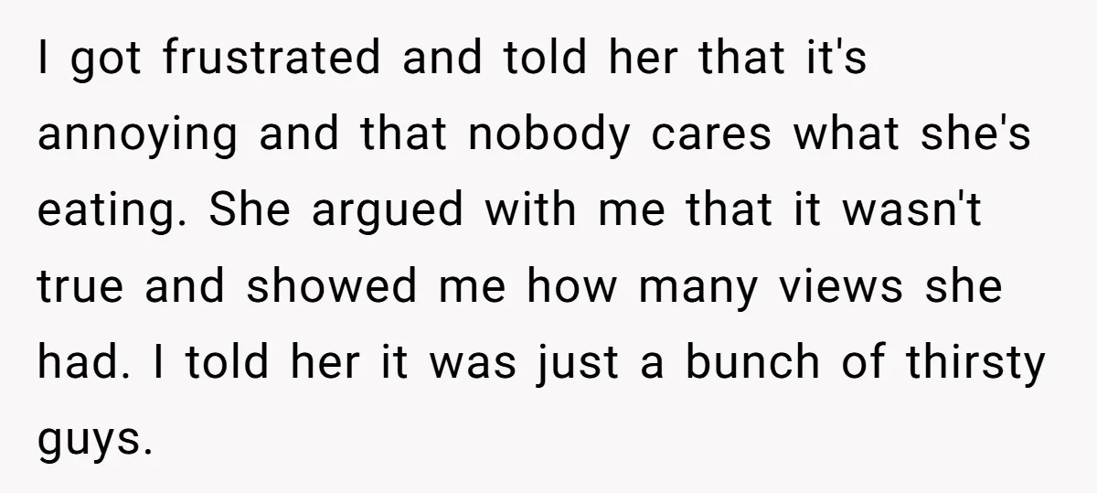 I got frustrated and told her that it's annoying and that nobody cares what she's eating. She argued with me that it wasn't true and showed me how many views...