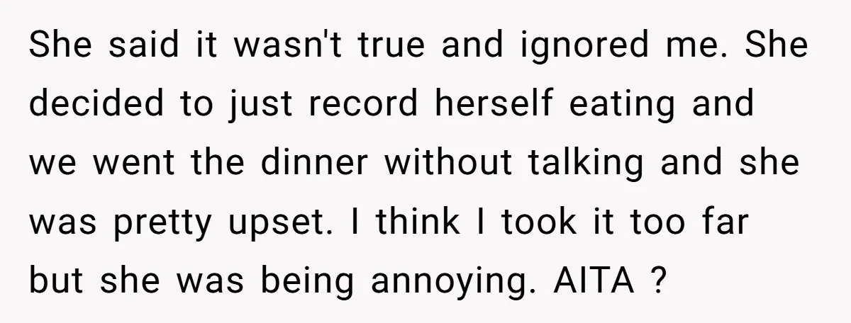 She said it wasn't true and ignored me. She decided to just record herself eating and we went the dinner without talking and she was pretty upset. I think I...