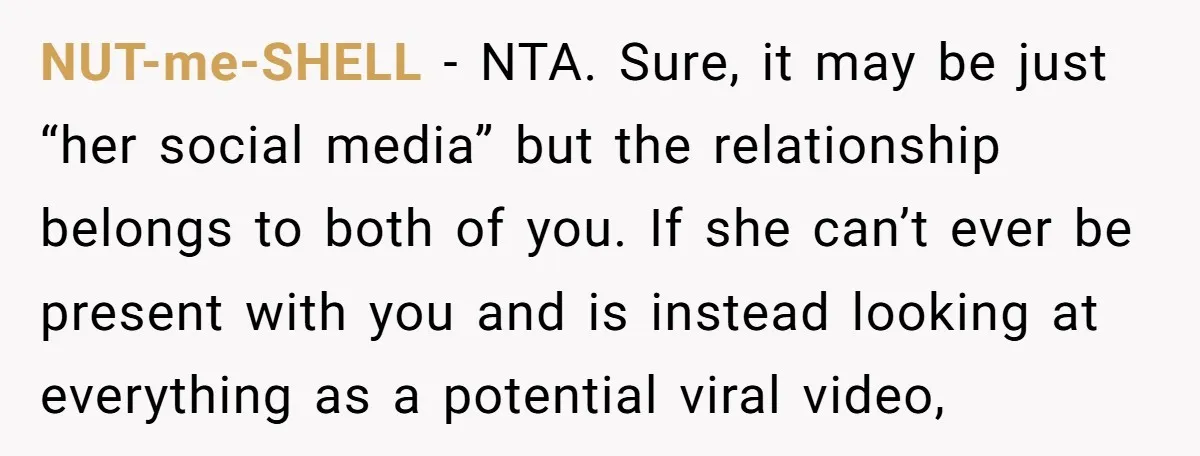 NUT-me-SHELL − NTA. Sure, it may be just “her social media” but the relationship belongs to both of you. If she can’t ever be present with you and is instead...