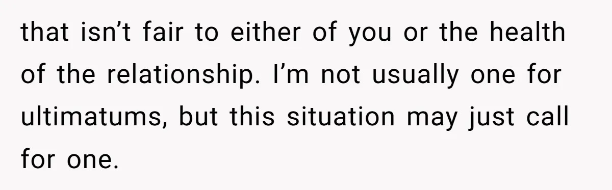 that isn’t fair to either of you or the health of the relationship. I’m not usually one for ultimatums, but this situation may just call for one.