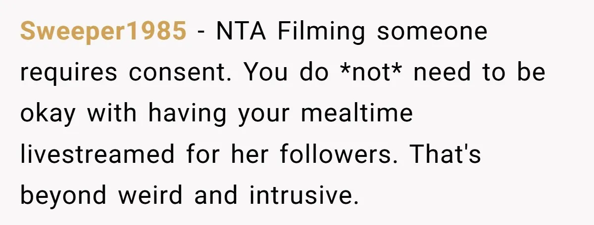 Sweeper1985 − NTA Filming someone requires consent. You do *not* need to be okay with having your mealtime livestreamed for her followers. That's beyond weird and intrusive.