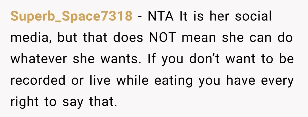 Superb_Space7318 − NTA It is her social media, but that does NOT mean she can do whatever she wants. If you don’t want to be recorded or live while eating...
