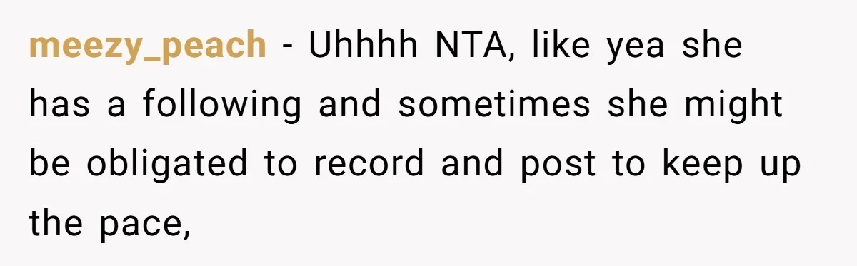 meezy_peach − Uhhhh NTA, like yea she has a following and sometimes she might be obligated to record and post to keep up the pace,