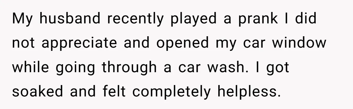 My husband recently played a prank I did not appreciate and opened my car window while going through a car wash. I got soaked and felt completely helpless.