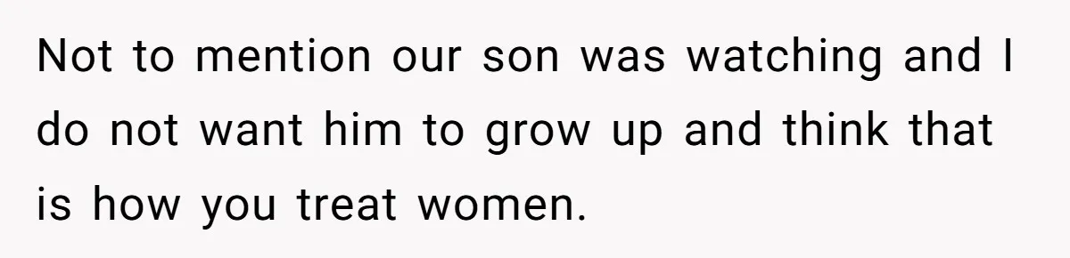 Not to mention our son was watching and I do not want him to grow up and think that is how you treat women.
