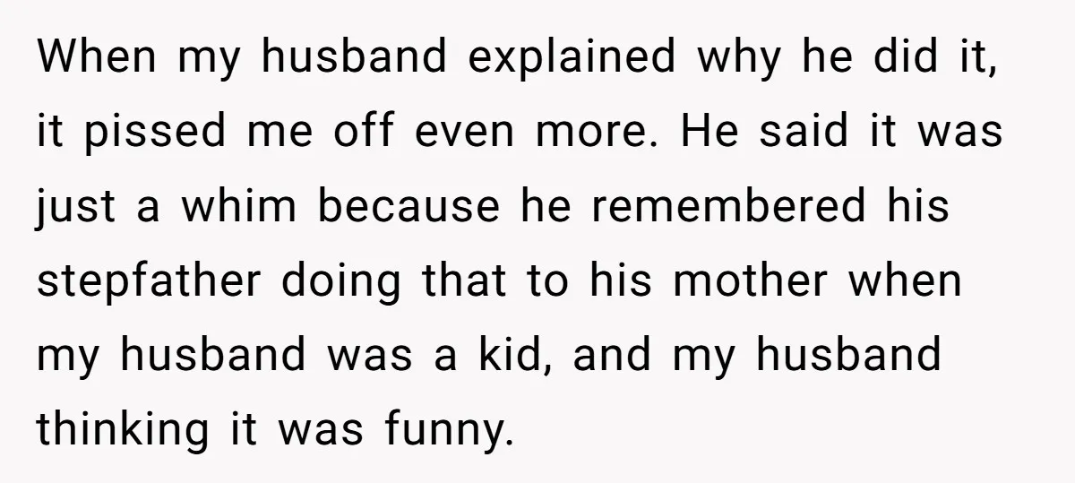 When my husband explained why he did it, it pissed me off even more. He said it was just a whim because he remembered his stepfather doing that to his...
