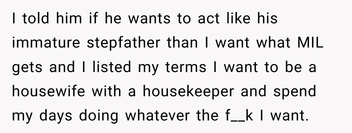 I told him if he wants to act like his immature stepfather than I want what MIL gets and I listed my terms I want to be a housewife with...