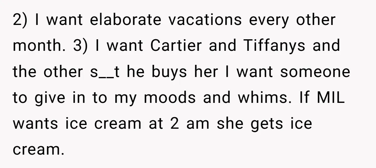 2) I want elaborate vacations every other month. 3) I want Cartier and Tiffanys and the other s__t he buys her I want someone to give in to my moods...