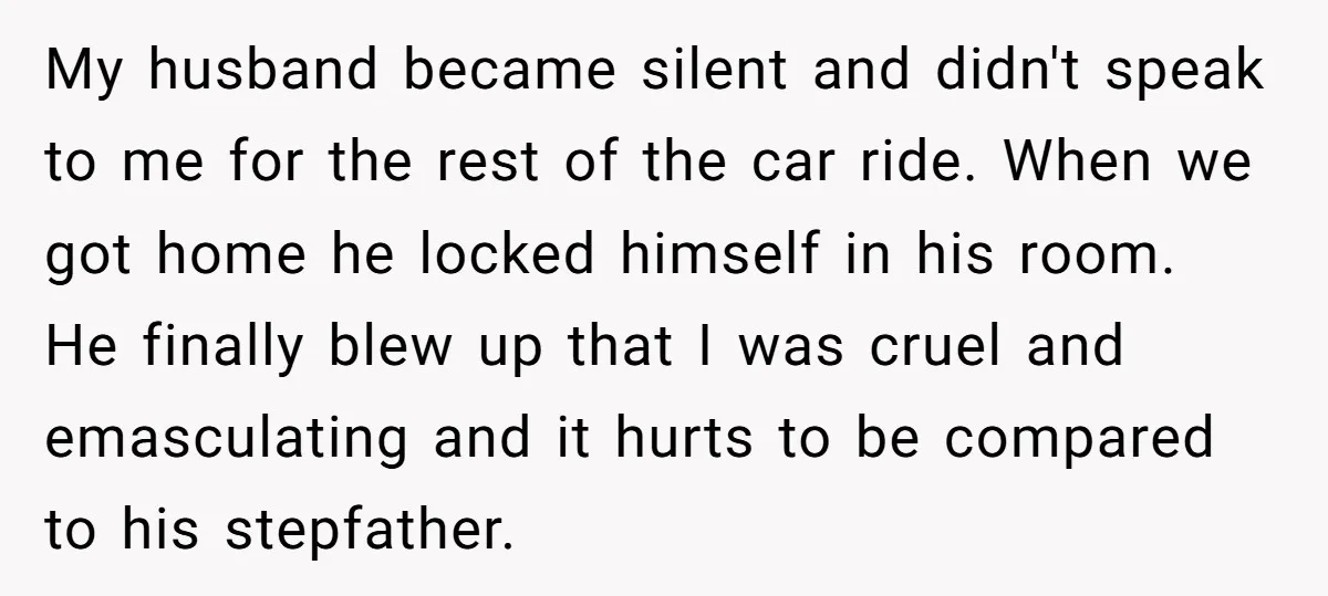 My husband became silent and didn't speak to me for the rest of the car ride. When we got home he locked himself in his room. He finally blew up...