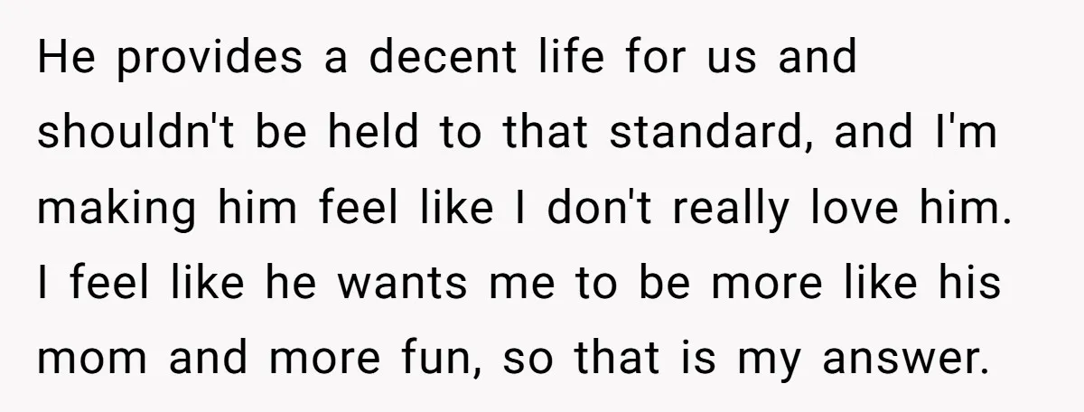 He provides a decent life for us and shouldn't be held to that standard, and I'm making him feel like I don't really love him. I feel like he wants...