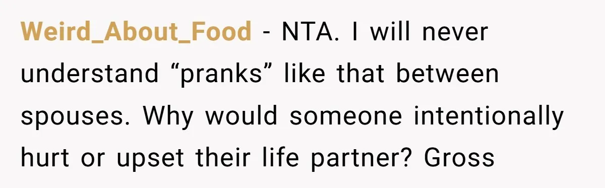 Weird_About_Food − NTA. I will never understand “pranks” like that between spouses. Why would someone intentionally hurt or upset their life partner? Gross