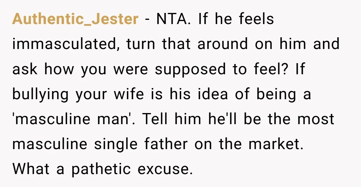 Authentic_Jester − NTA. If he feels immasculated, turn that around on him and ask how you were supposed to feel? If bullying your wife is his idea of being a...