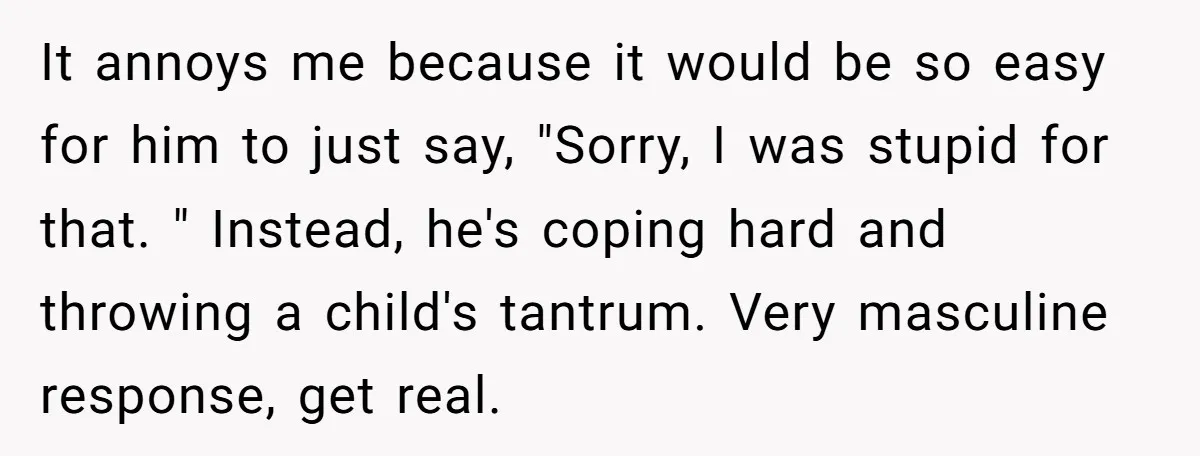 It annoys me because it would be so easy for him to just say, "Sorry, I was stupid for that. " Instead, he's coping hard and throwing a child's tantrum....