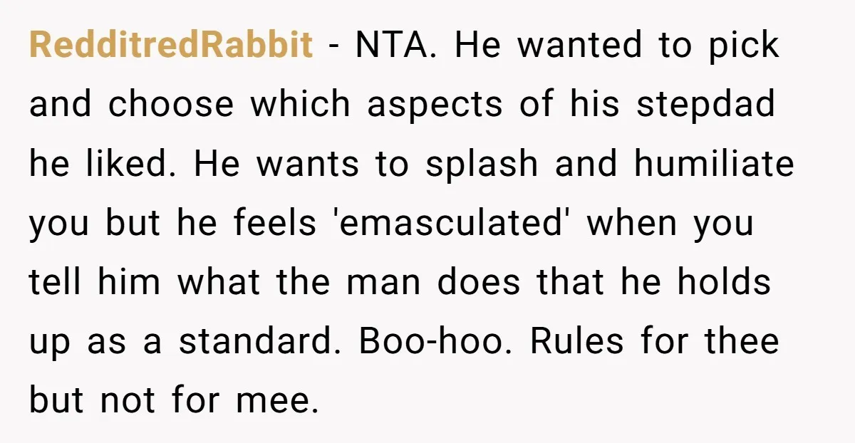 RedditredRabbit − NTA. He wanted to pick and choose which aspects of his stepdad he liked. He wants to splash and humiliate you but he feels 'emasculated' when you tell...